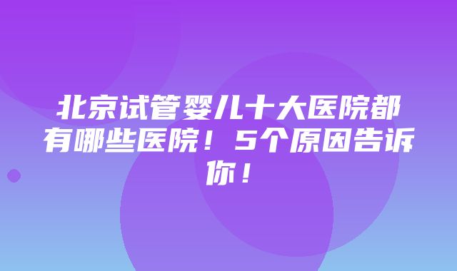 北京试管婴儿十大医院都有哪些医院！5个原因告诉你！