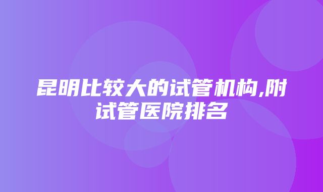 昆明比较大的试管机构,附试管医院排名