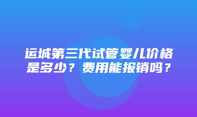 运城第三代试管婴儿价格是多少？费用能报销吗？