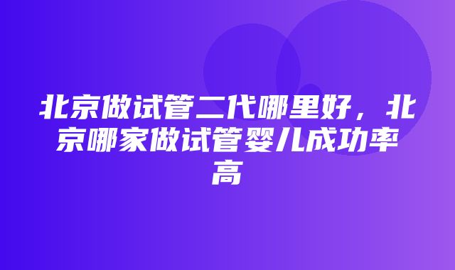 北京做试管二代哪里好，北京哪家做试管婴儿成功率高