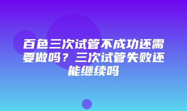 百色三次试管不成功还需要做吗？三次试管失败还能继续吗