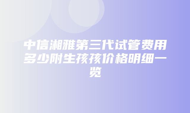 中信湘雅第三代试管费用多少附生孩孩价格明细一览