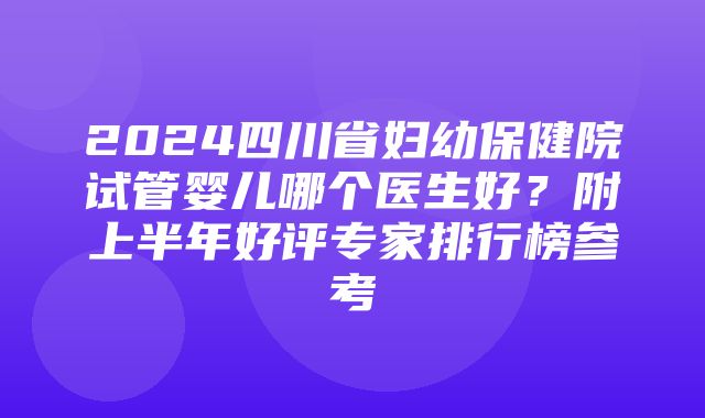 2024四川省妇幼保健院试管婴儿哪个医生好？附上半年好评专家排行榜参考