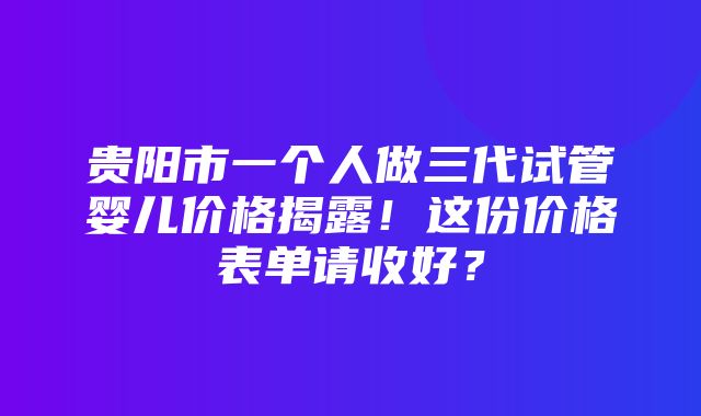 贵阳市一个人做三代试管婴儿价格揭露！这份价格表单请收好？