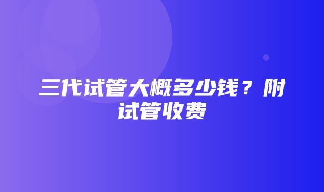 三代试管大概多少钱？附试管收费