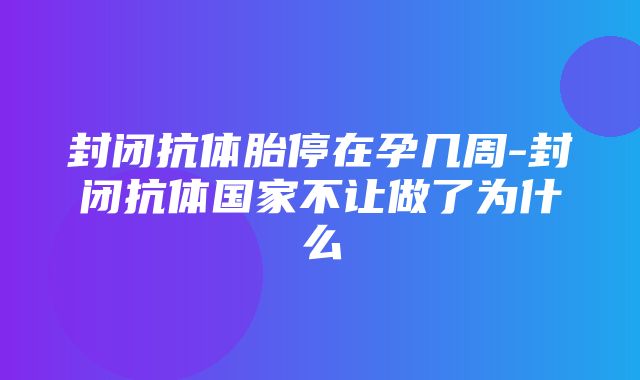 封闭抗体胎停在孕几周-封闭抗体国家不让做了为什么