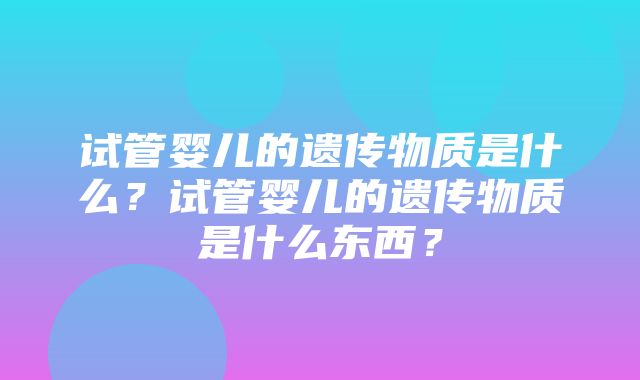 试管婴儿的遗传物质是什么？试管婴儿的遗传物质是什么东西？