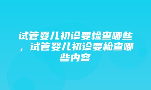 试管婴儿初诊要检查哪些，试管婴儿初诊要检查哪些内容