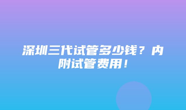 深圳三代试管多少钱？内附试管费用！