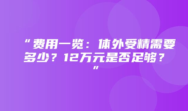 “费用一览：体外受精需要多少？12万元是否足够？”