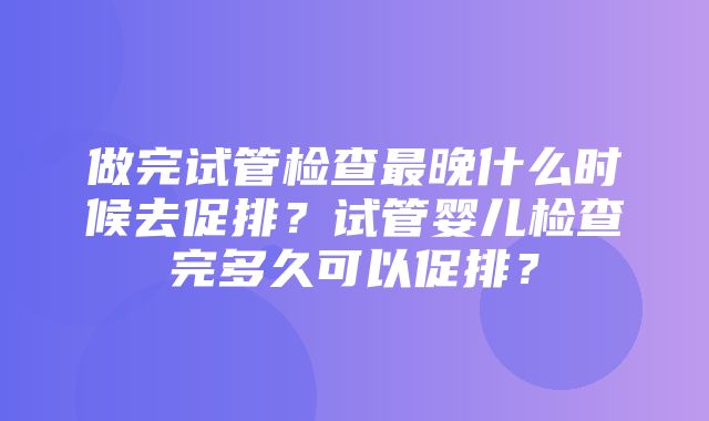 做完试管检查最晚什么时候去促排？试管婴儿检查完多久可以促排？