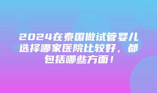 2024在泰国做试管婴儿选择哪家医院比较好，都包括哪些方面！