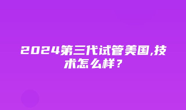 2024第三代试管美国,技术怎么样？