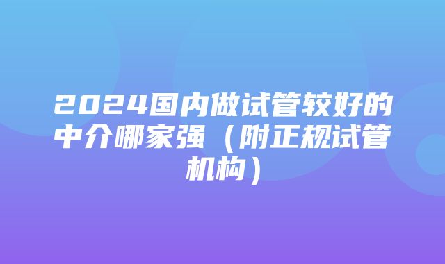 2024国内做试管较好的中介哪家强（附正规试管机构）