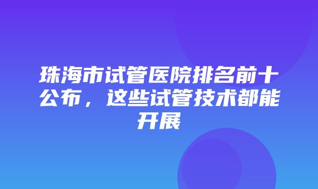 珠海市试管医院排名前十公布，这些试管技术都能开展