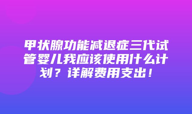 甲状腺功能减退症三代试管婴儿我应该使用什么计划？详解费用支出！