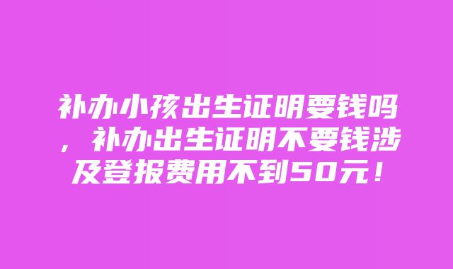 补办小孩出生证明要钱吗，补办出生证明不要钱涉及登报费用不到50元！