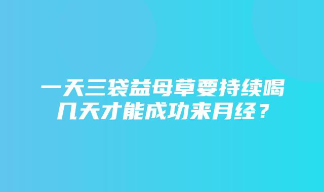 一天三袋益母草要持续喝几天才能成功来月经？