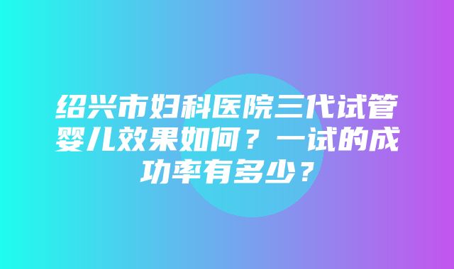 绍兴市妇科医院三代试管婴儿效果如何？一试的成功率有多少？