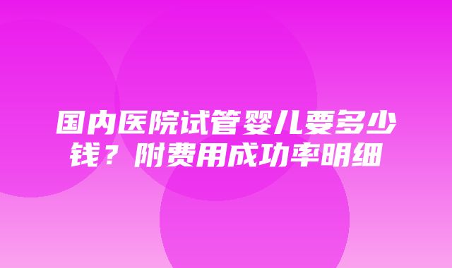 国内医院试管婴儿要多少钱？附费用成功率明细