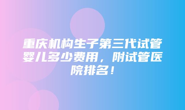 重庆机构生子第三代试管婴儿多少费用，附试管医院排名！