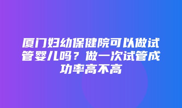 厦门妇幼保健院可以做试管婴儿吗？做一次试管成功率高不高