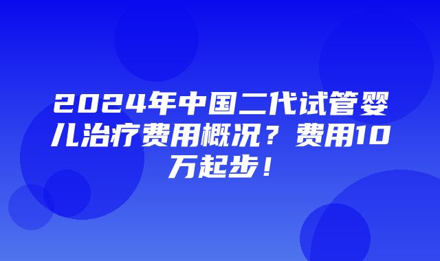 2024年中国二代试管婴儿治疗费用概况？费用10万起步！