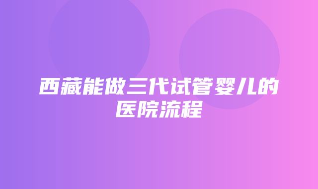 西藏能做三代试管婴儿的医院流程