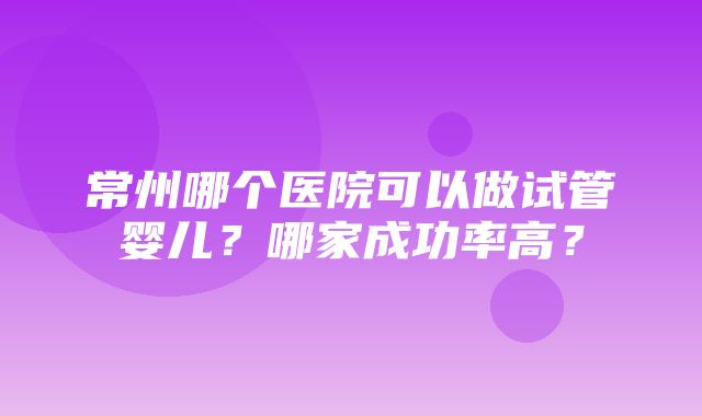 常州哪个医院可以做试管婴儿？哪家成功率高？