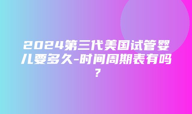 2024第三代美国试管婴儿要多久-时间周期表有吗？