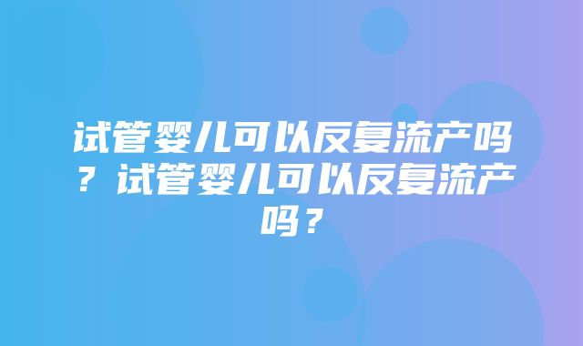 试管婴儿可以反复流产吗？试管婴儿可以反复流产吗？