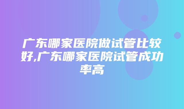 广东哪家医院做试管比较好,广东哪家医院试管成功率高