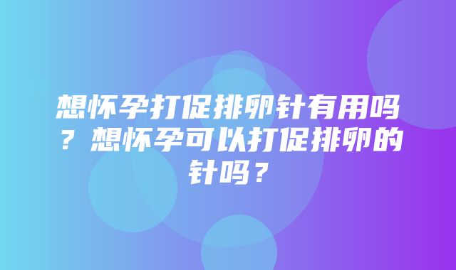 想怀孕打促排卵针有用吗？想怀孕可以打促排卵的针吗？