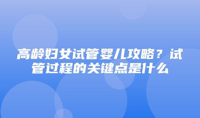 高龄妇女试管婴儿攻略？试管过程的关键点是什么