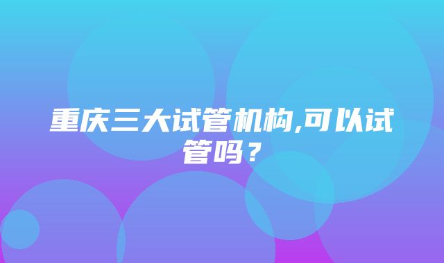 重庆三大试管机构,可以试管吗？