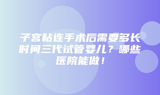 子宫粘连手术后需要多长时间三代试管婴儿？哪些医院能做！