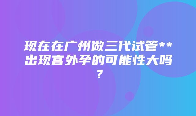 现在在广州做三代试管**出现宫外孕的可能性大吗？