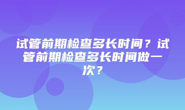 试管前期检查多长时间？试管前期检查多长时间做一次？