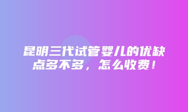 昆明三代试管婴儿的优缺点多不多，怎么收费！