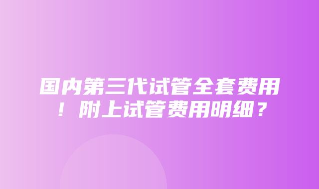 国内第三代试管全套费用！附上试管费用明细？