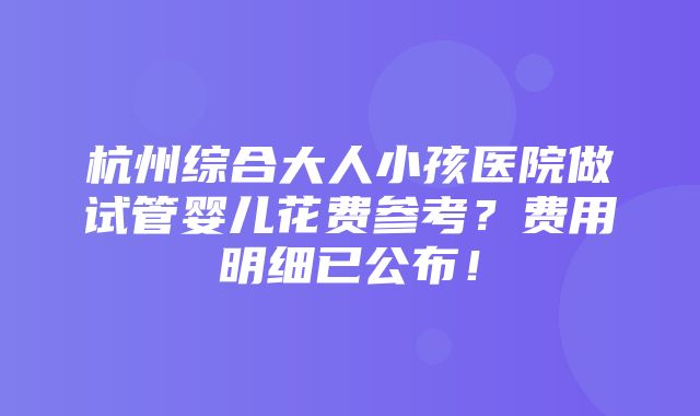 杭州综合大人小孩医院做试管婴儿花费参考？费用明细已公布！