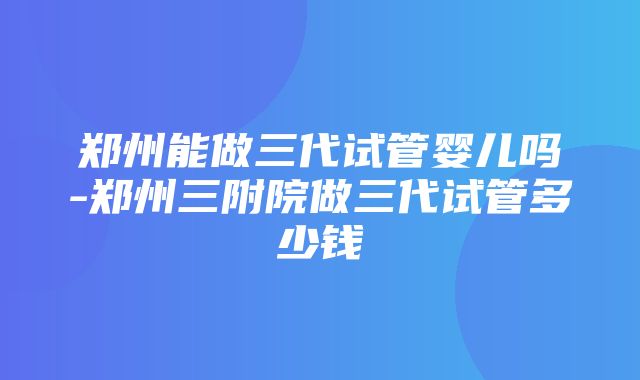 郑州能做三代试管婴儿吗-郑州三附院做三代试管多少钱