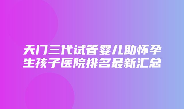 天门三代试管婴儿助怀孕生孩子医院排名最新汇总