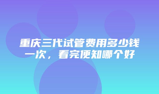 重庆三代试管费用多少钱一次，看完便知哪个好