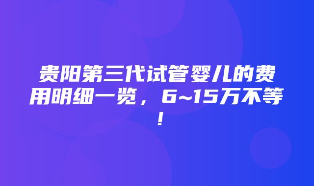 贵阳第三代试管婴儿的费用明细一览，6~15万不等！