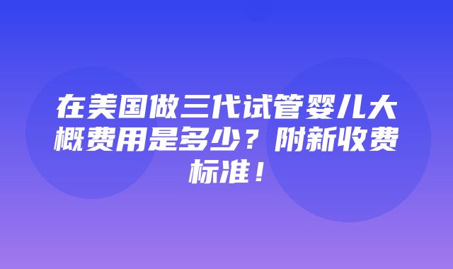 在美国做三代试管婴儿大概费用是多少？附新收费标准！