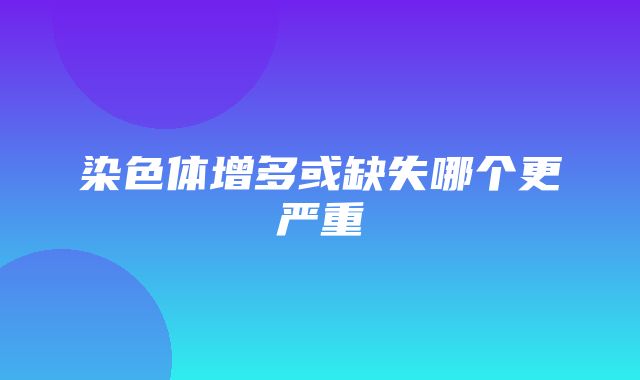 染色体增多或缺失哪个更严重