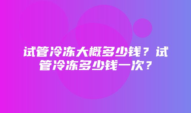 试管冷冻大概多少钱？试管冷冻多少钱一次？