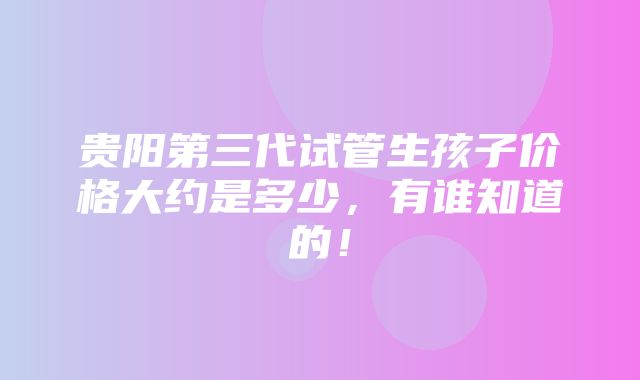 贵阳第三代试管生孩子价格大约是多少，有谁知道的！