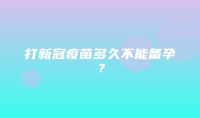 打新冠疫苗多久不能备孕？